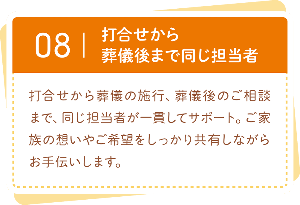 打合せから葬儀、葬儀後のご相談まで同じ担当者が一貫してサポート。ご家族の想いやご希望に寄り添いながらお手伝いします。