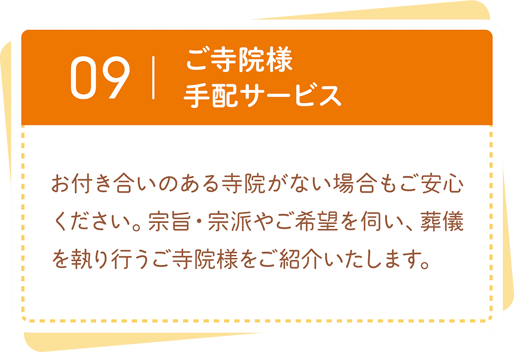 ご寺院様の手配サービス。お付き合いのある寺院がない場合も、宗旨・宗派やご希望に合わせて葬儀を執り行うご寺院様をご紹介します。