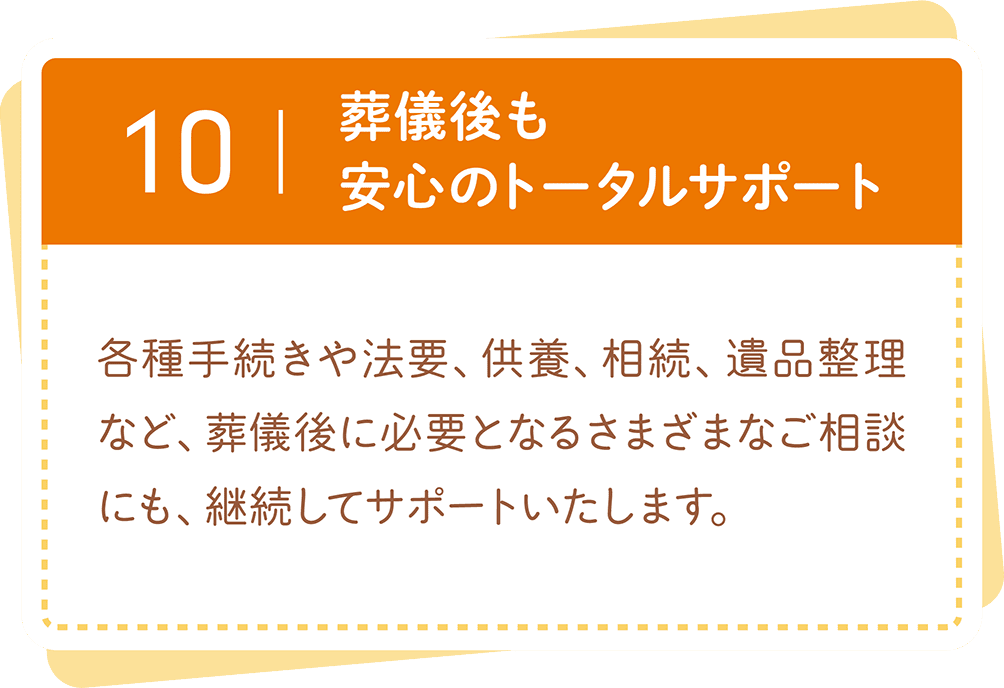葬儀後も安心のトータルサポート。各種手続きや法要、供養、相続、遺品整理など、葬儀後のさまざまなご相談にも継続して対応します。